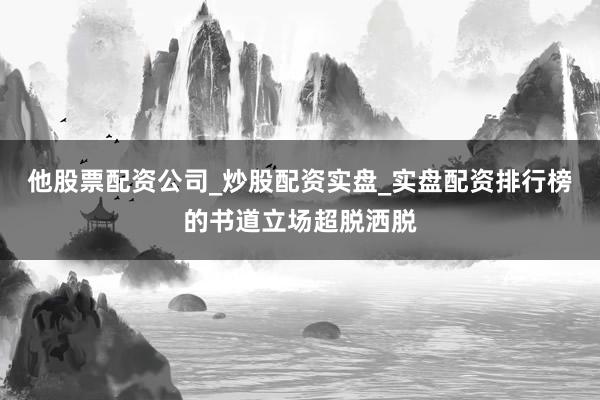 他股票配资公司_炒股配资实盘_实盘配资排行榜的书道立场超脱洒脱