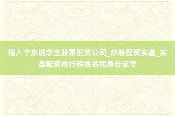 输入个东说念主股票配资公司_炒股配资实盘_实盘配资排行榜姓名和身份证号