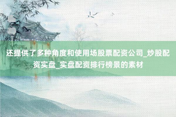 还提供了多种角度和使用场股票配资公司_炒股配资实盘_实盘配资排行榜景的素材